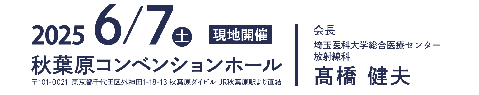 2025年6月7日（土）　会場　秋葉原コンベンションホール 〒101-0021 東京都千代田区外神田1-18-13 秋葉原ダイビル JR秋葉原駅より直結　会長　髙橋 健人　埼玉医科大学総合医療センター 放射線科